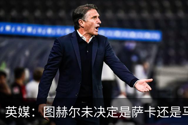 英媒：图赫尔未决定是萨卡还是马杜埃凯首发，中卫斯通斯搭孔萨